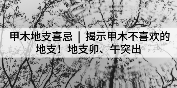 甲木地支喜忌|揭示甲木不喜欢的地支!地支卯、午突出