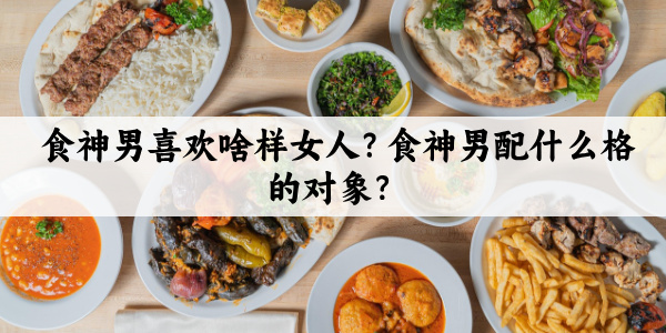 食神男喜欢啥样女人?食神男配什么格的对象?