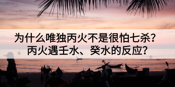 为什么唯独丙火不是很怕七杀？丙火遇壬水、癸水的反应？