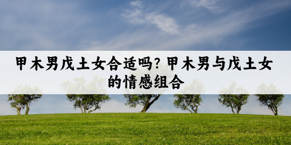 甲木男戊土女合适吗？甲木男与戊土女的情感组合