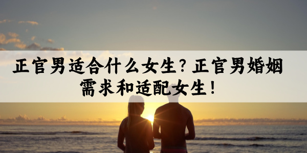 正官男适合什么女生？正官男婚姻需求和适配女生！