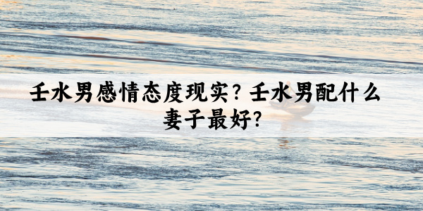 壬水男感情态度现实？壬水男配什么妻子最好？