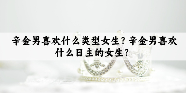 辛金男喜欢什么类型女生？辛金男喜欢什么日主的女生？