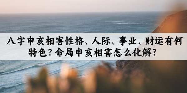 八字申亥相害性格、人际、事业、财运有何特色？命局申亥相害怎么化解？